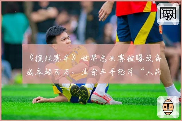 《模拟赛车》世界总决赛被曝设备成本超百万,业余车手怒斥“人民币运动”背离初衷