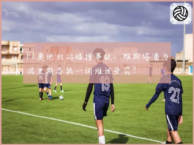 F1奥地利站碰撞事故,维斯塔潘与诺里斯各执一词谁该受罚?