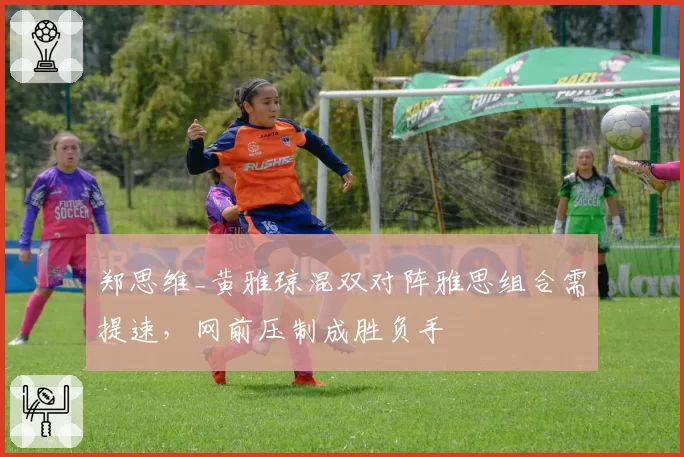 郑思维_黄雅琼混双对阵雅思组合需提速,网前压制成胜负手