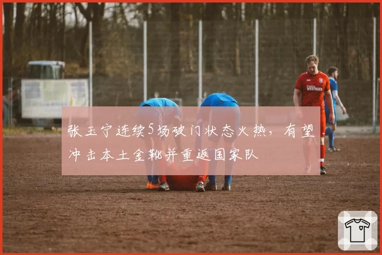 张玉宁连续5场破门状态火热,有望冲击本土金靴并重返国家队