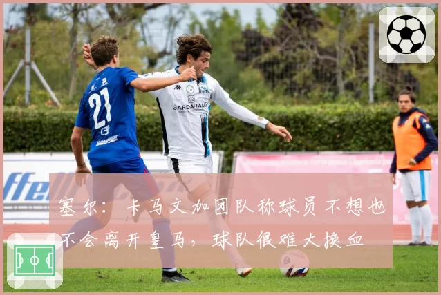 塞尔：卡马文加团队称球员不想也不会离开皇马，球队很难大换血