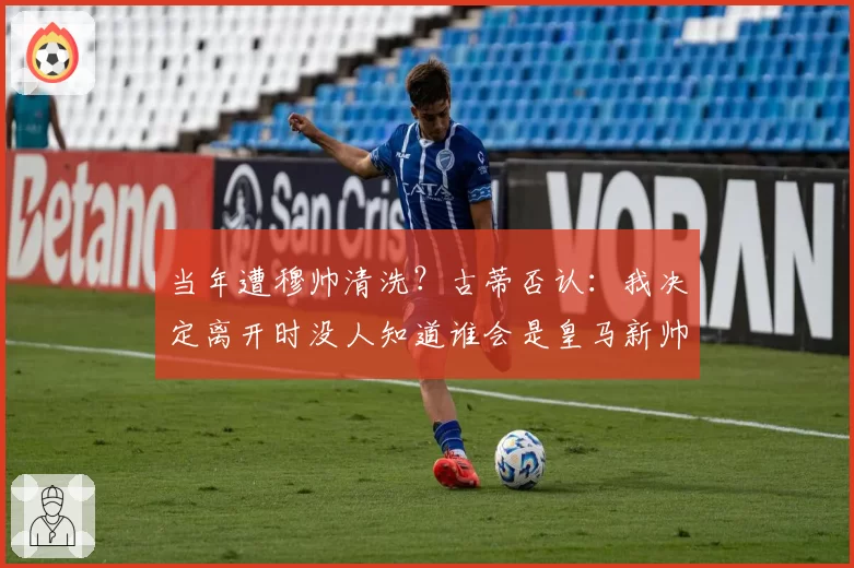 当年遭穆帅清洗？古蒂否认：我决定离开时没人知道谁会是皇马新帅