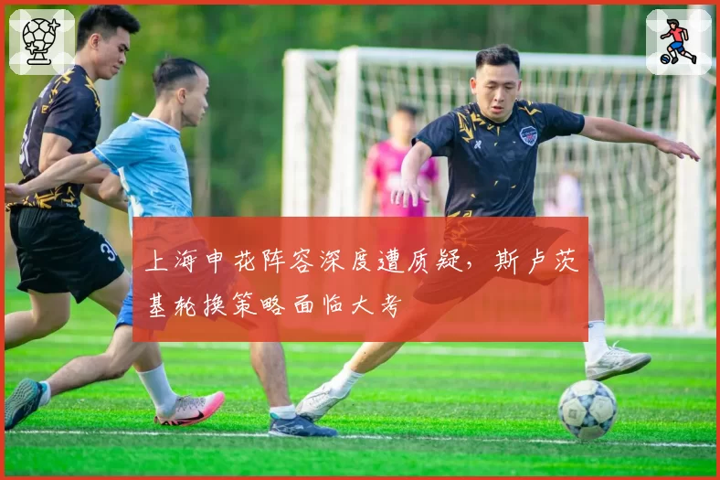 上海申花阵容深度遭质疑，斯卢茨基轮换策略面临大考