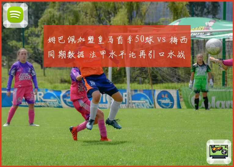姆巴佩加盟皇马首季50球 vs 梅西同期数据 法甲水平论再引口水战
