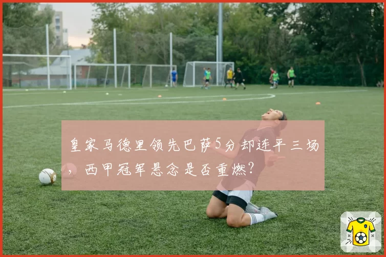 皇家马德里领先巴萨5分却连平三场,西甲冠军悬念是否重燃?