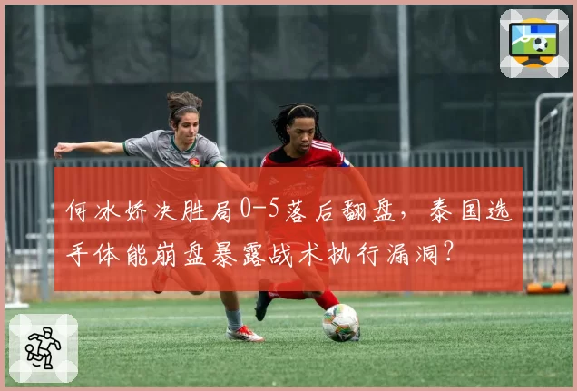 何冰娇决胜局0-5落后翻盘，泰国选手体能崩盘暴露战术执行漏洞？