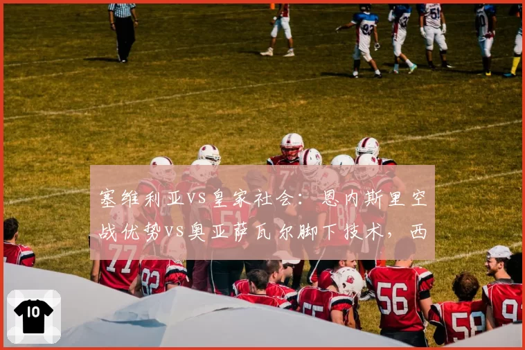 塞维利亚vs皇家社会:恩内斯里空战优势vs奥亚萨瓦尔脚下技术,西甲双雄战术博弈