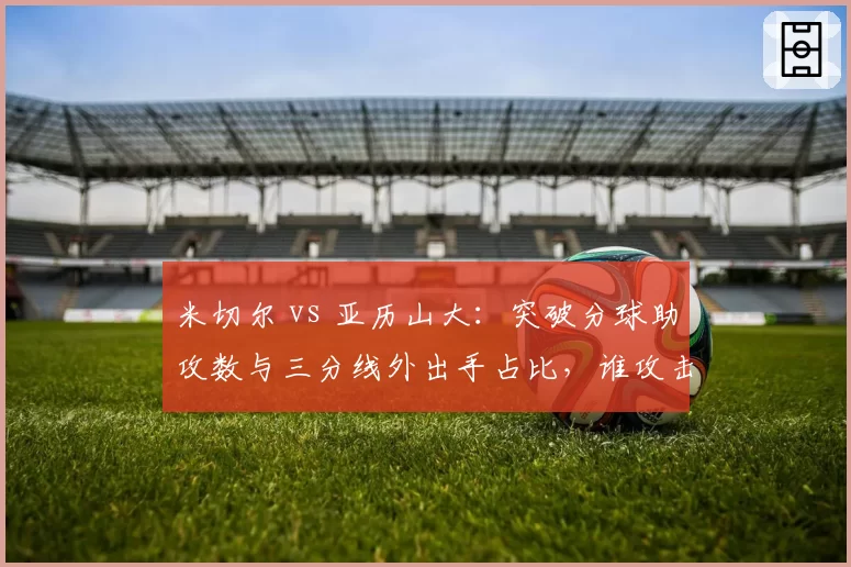 米切尔 vs 亚历山大:突破分球助攻数与三分线外出手占比,谁攻击更均衡?