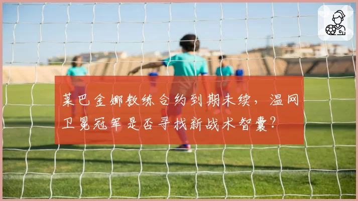 莱巴金娜教练合约到期未续,温网卫冕冠军是否寻找新战术智囊?