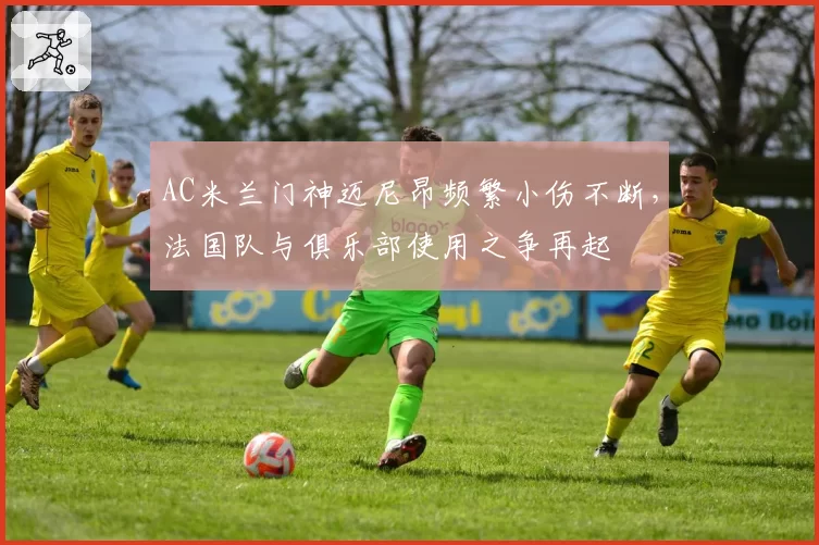 AC米兰门神迈尼昂频繁小伤不断，法国队与俱乐部使用之争再起